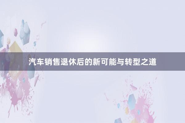 汽车销售退休后的新可能与转型之道