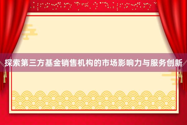 探索第三方基金销售机构的市场影响力与服务创新